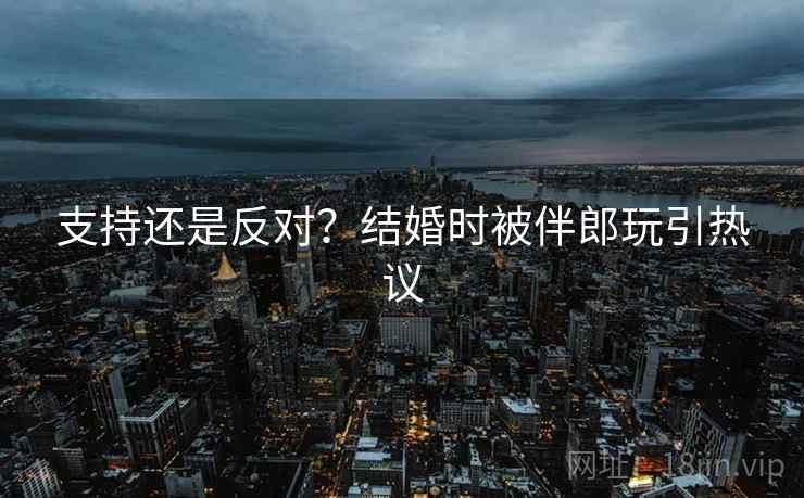支持还是反对？结婚时被伴郎玩引热议
