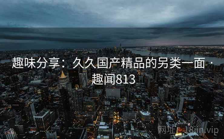 趣味分享:久久国产精品的另类一面 · 趣闻813