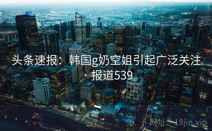 头条速报:韩国g奶空姐引起广泛关注 · 报道539