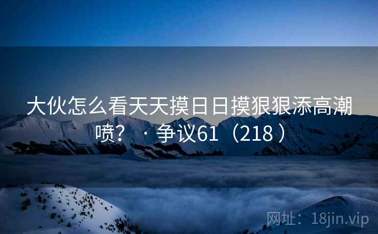 大伙怎么看天天摸日日摸狠狠添高潮喷? · 争议61(218 )
