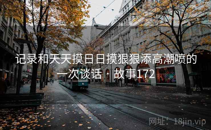 记录和天天摸日日摸狠狠添高潮喷的一次谈话 · 故事172