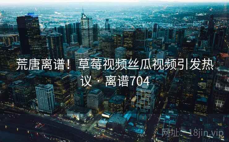 荒唐离谱！草莓视频丝瓜视频引发热议 · 离谱704