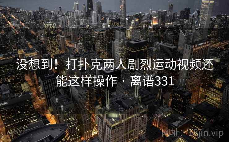没想到！打扑克两人剧烈运动视频还能这样操作 · 离谱331